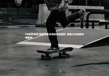 FB体育官网-湖南男篮主场逆转新疆队 顽强斗志铸就关键胜利