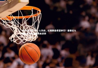 FB体育官网-多一人作战，红魔翻盘希望渺茫？曼联近九场英超半场落后均未逆转