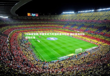 FB体育官网-中国女足力克强敌勇夺桂冠 国际赛场绽放铿锵玫瑰