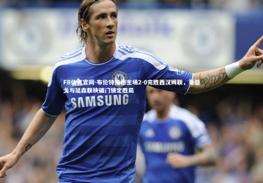 FB体育官网-布伦特福德主场2-0完胜西汉姆联，蒂亚戈与延森联袂破门锁定胜局