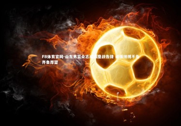 FB体育官网-山东男篮众志成城鏖战告捷 顽强拼搏不负齐鲁厚望