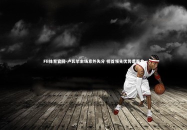 FB体育官网-卢瓦尔主场意外失分 榜首领先优势遭蚕食