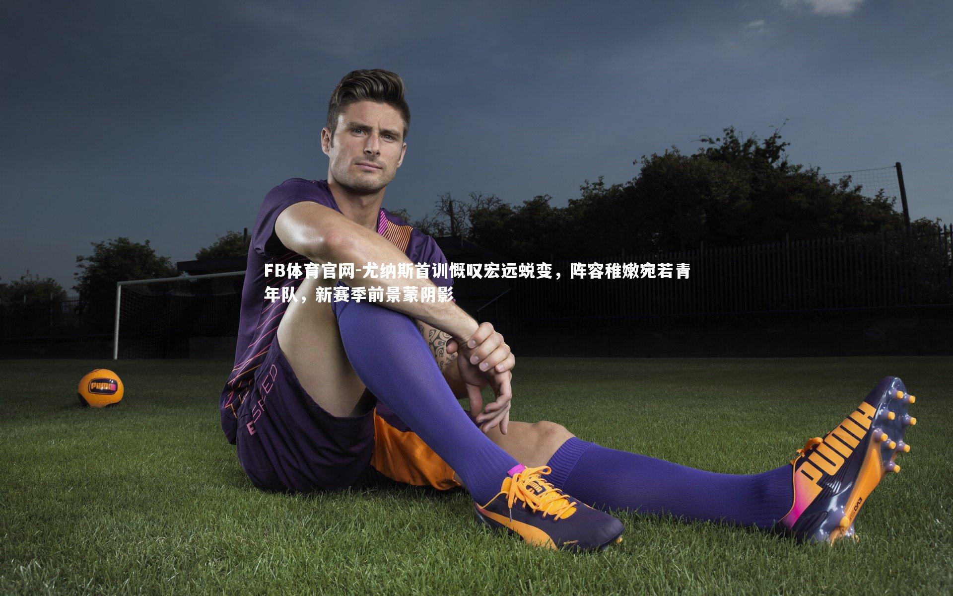 尤纳斯首训慨叹宏远蜕变,阵容稚嫩宛若青年队,新赛季前景蒙阴影